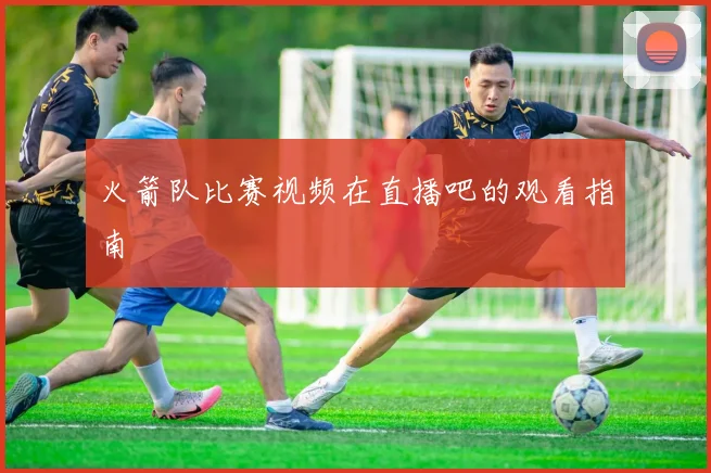 火箭队比赛视频在直播吧的观看指南