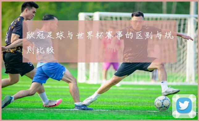 欧冠足球与世界杯赛事的区别与规则比较