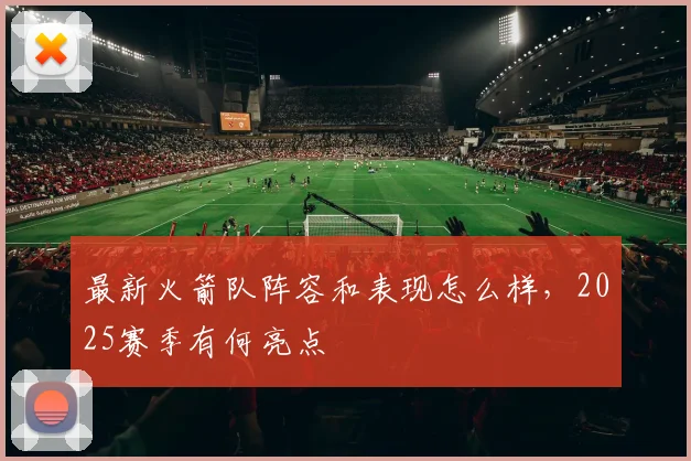 最新火箭队阵容和表现怎么样，2025赛季有何亮点