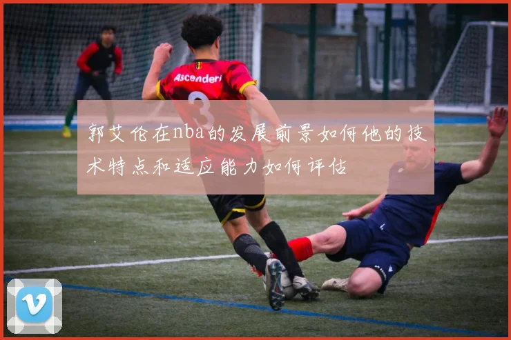 郭艾伦在nba的发展前景如何他的技术特点和适应能力如何评估