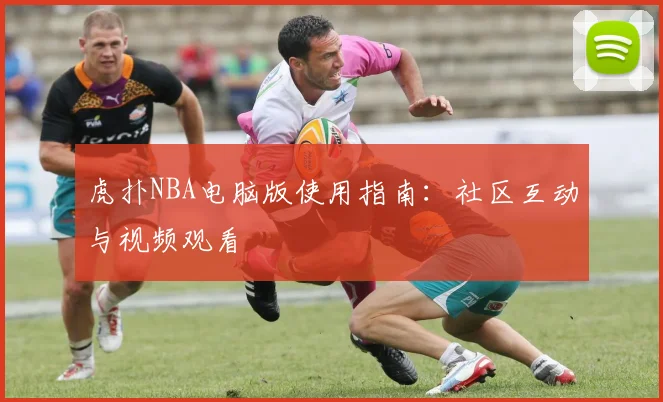 虎扑NBA电脑版使用指南：社区互动与视频观看